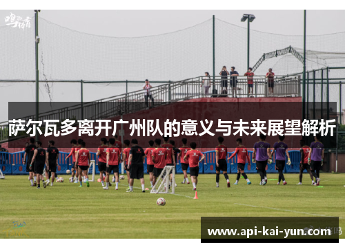 萨尔瓦多离开广州队的意义与未来展望解析 萨尔瓦多离开广州队的意义与未来展望解析