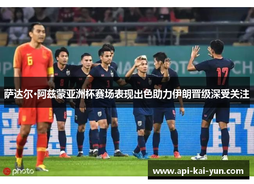 萨达尔·阿兹蒙亚洲杯赛场表现出色助力伊朗晋级深受关注