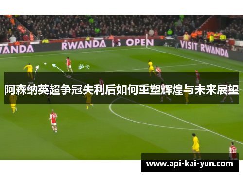 阿森纳英超争冠失利后如何重塑辉煌与未来展望 阿森纳英超争冠失利后如何重塑辉煌与未来展望