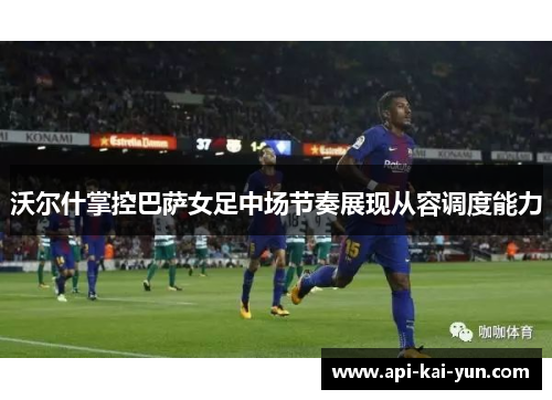 沃尔什掌控巴萨女足中场节奏展现从容调度能力 沃尔什掌控巴萨女足中场节奏展现从容调度能力