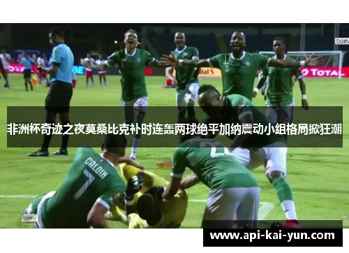 非洲杯奇迹之夜莫桑比克补时连轰两球绝平加纳震动小组格局掀狂潮 非洲杯奇迹之夜莫桑比克补时连轰两球绝平加纳震动小组格局掀狂潮