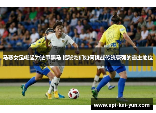 马赛女足崛起为法甲黑马 揭秘她们如何挑战传统豪强的霸主地位 马赛女足崛起为法甲黑马 揭秘她们如何挑战传统豪强的霸主地位