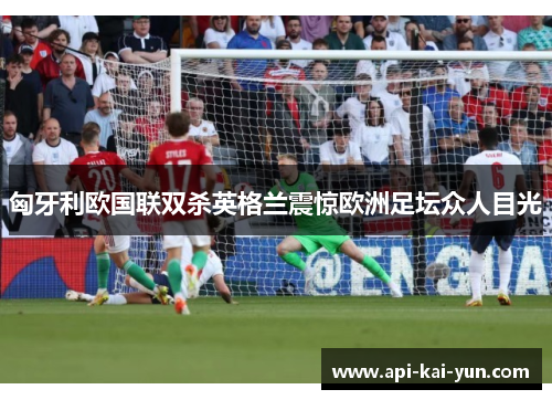 匈牙利欧国联双杀英格兰震惊欧洲足坛众人目光